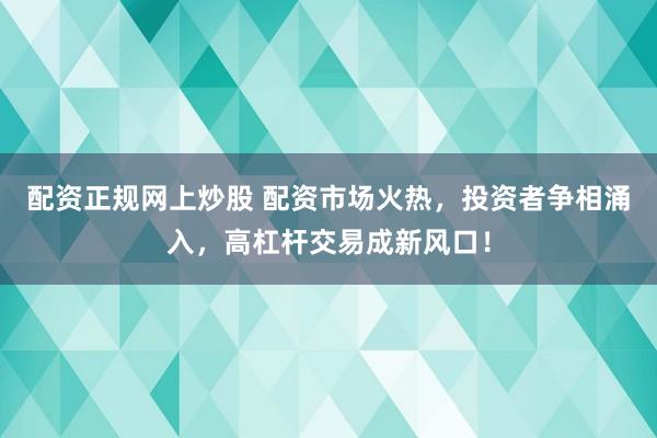 配资正规网上炒股 配资市场火热，投资者争相涌入，高杠杆交易成新风口！