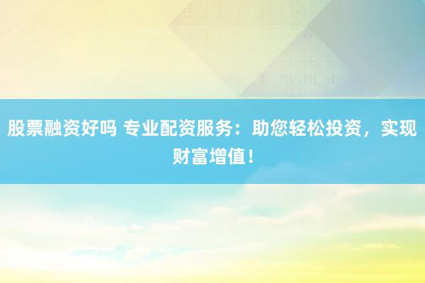 股票融资好吗 专业配资服务：助您轻松投资，实现财富增值！
