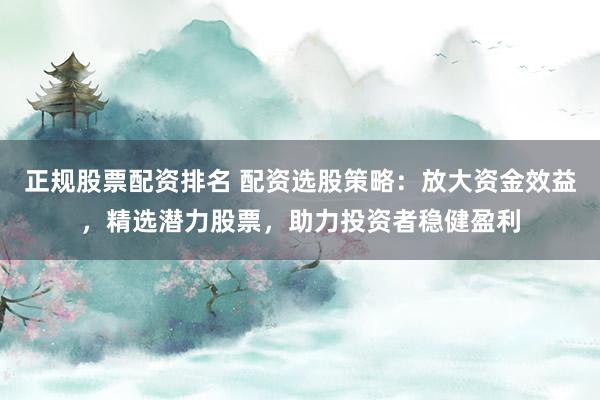 正规股票配资排名 配资选股策略：放大资金效益，精选潜力股票，助力投资者稳健盈利
