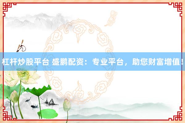 杠杆炒股平台 盛鹏配资：专业平台，助您财富增值！