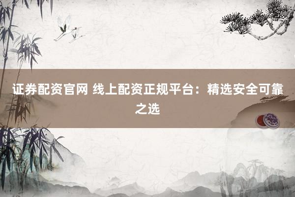 证券配资官网 线上配资正规平台：精选安全可靠之选