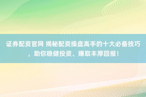 证券配资官网 揭秘配资操盘高手的十大必备技巧，助你稳健投资、赚取丰厚回报！