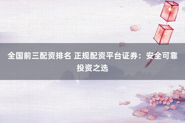 全国前三配资排名 正规配资平台证券：安全可靠投资之选
