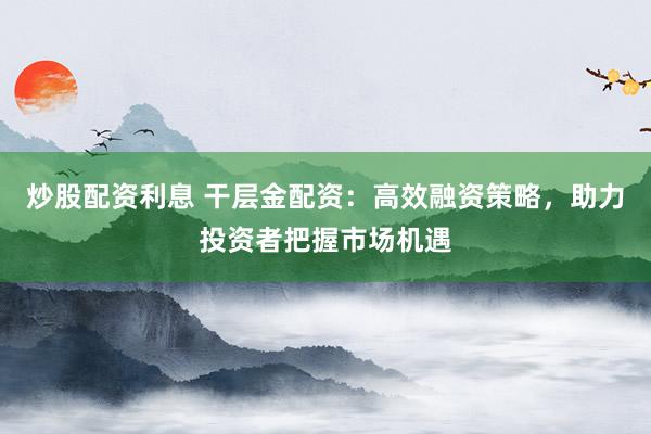 炒股配资利息 干层金配资：高效融资策略，助力投资者把握市场机遇