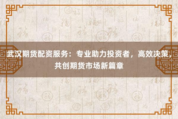 武汉期货配资服务：专业助力投资者，高效决策，共创期货市场新篇章
