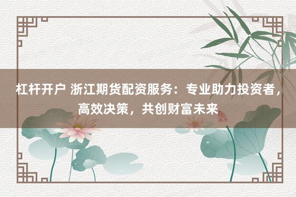 杠杆开户 浙江期货配资服务：专业助力投资者，高效决策，共创财富未来