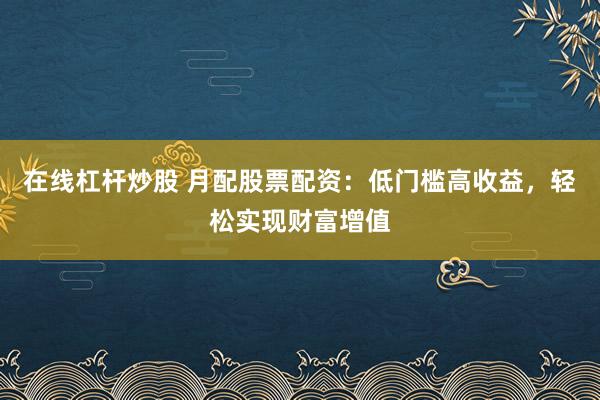 在线杠杆炒股 月配股票配资：低门槛高收益，轻松实现财富增值