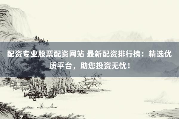 配资专业股票配资网站 最新配资排行榜：精选优质平台，助您投资无忧！