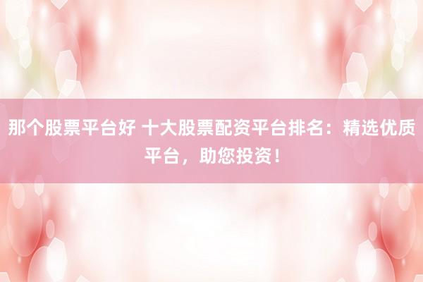 那个股票平台好 十大股票配资平台排名：精选优质平台，助您投资！