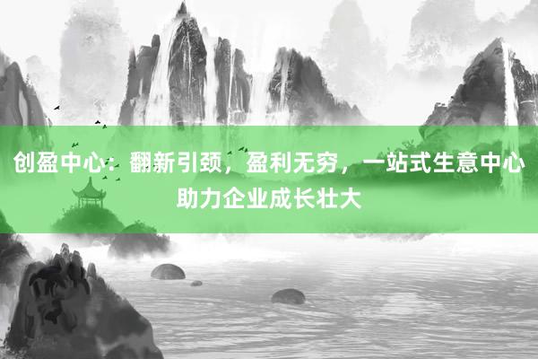 创盈中心：翻新引颈，盈利无穷，一站式生意中心助力企业成长壮大