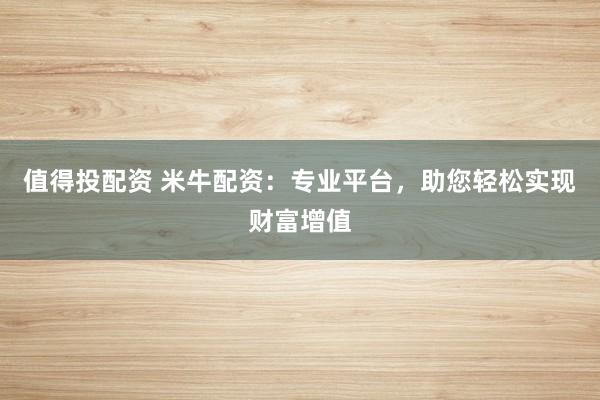 值得投配资 米牛配资：专业平台，助您轻松实现财富增值