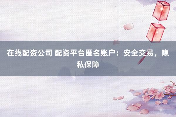 在线配资公司 配资平台匿名账户：安全交易，隐私保障