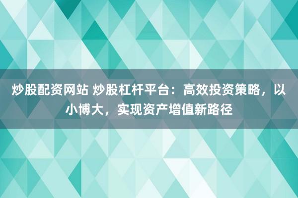 炒股配资网站 炒股杠杆平台：高效投资策略，以小博大，实现资产增值新路径